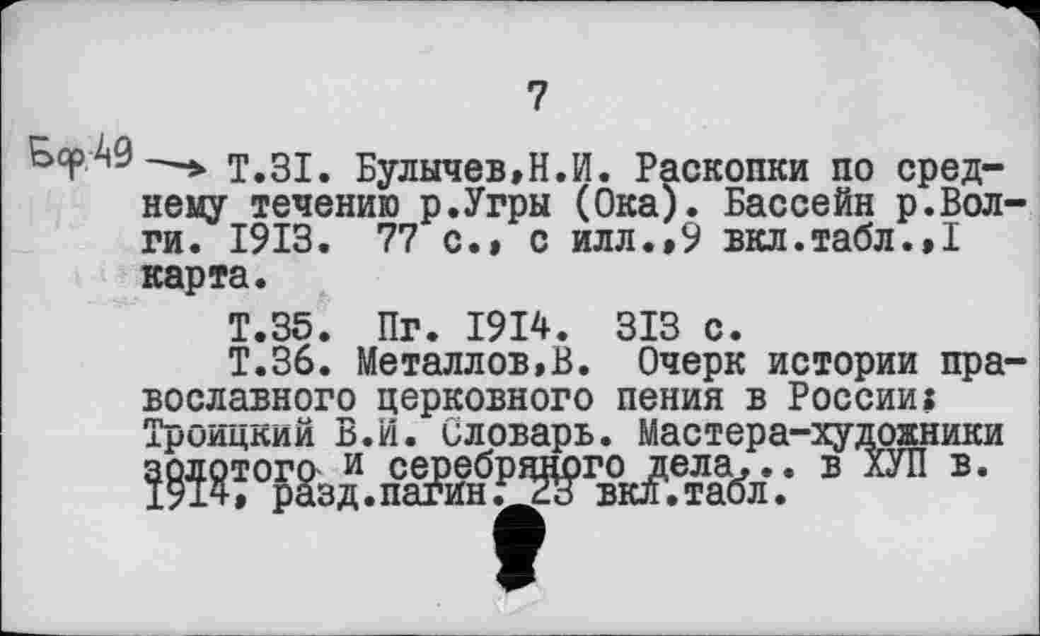 ﻿7
&срА9—т.31. Булычев,Н.И. Раскопки по среднему течению р.Угры (Ока). Бассейн р.Вол ги. 1913. 77 с.» с илл.,9 вкл.табл.,1 карта.
Т.35. Пг. 1914. 313 с.
Т.36. Металлов,В. Очерк истории пра вославного церковного пения в России? Троицкий В.И. Словарь. Мастера-художники в ®-